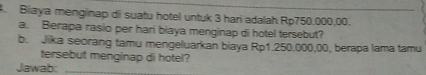 Biaya menginap di suatu hotel untuk 3 hari adalah Rp750.000,00. 
a. Berapa rasio per hari biaya menginap di hotel tersebut? 
b. Jika seorang tamu mengeluarkan biaya Rp1.250.000,00, berapa lama tamu 
tersebut menginap di hotel? 
Jawab:_