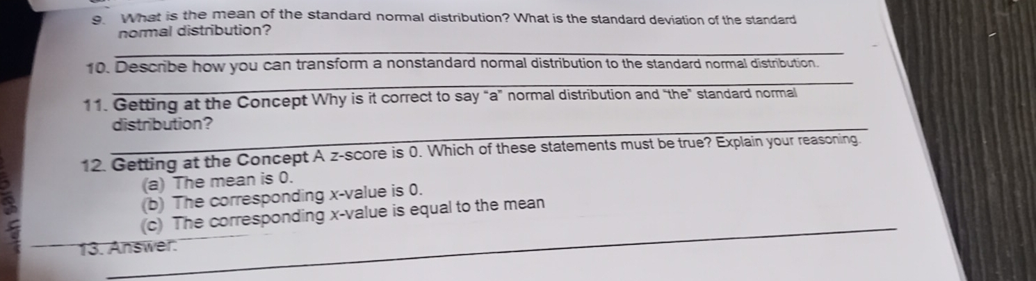 What is the mean of the standard normal distribution? What is the standard deviation of the standard
normal distribution?
_
_
10. Describe how you can transform a nonstandard normal distribution to the standard normal distribution.
11. Getting at the Concept Why is it correct to say “a” normal distribution and “the” standard normal
_distribution?
12. Getting at the Concept A z-score is 0. Which of these statements must be true? Explain your reasoning.
3
(a) The mean is 0.
(b) The corresponding x -value is 0.
_
(c) The corresponding x -value is equal to the mean
13. Answer.