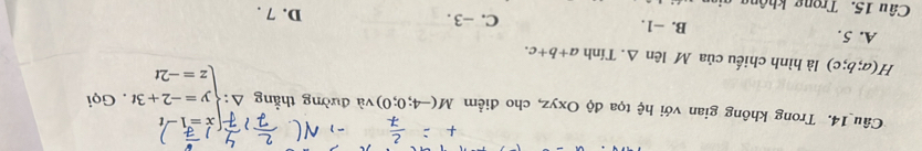 x=1-
Câu 14. Trong không gian với hệ tọa độ Oxyz, cho điểm M(-4;0;0) và đường thẳng Delta :beginarrayl y=-2+3t z=-2tendarray.. Gọi
H(a;b;c) là hình chiếu của M lên Δ. Tính a+b+c.
A. 5. B. −1. C. -3. D. 7.