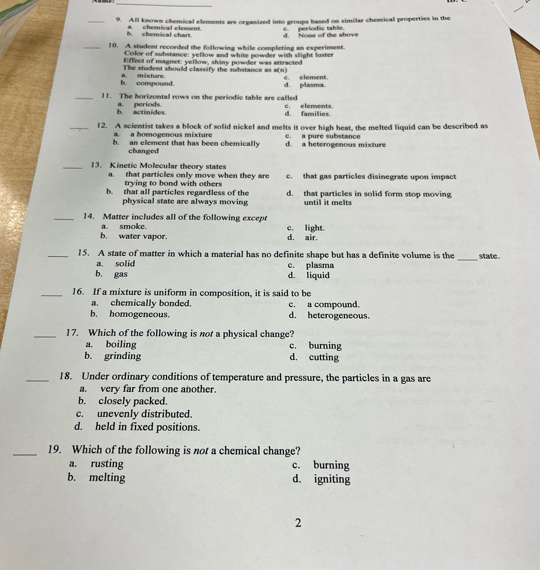 All known chemical elements are organized into groups based on similar chemical properties in the
a. chemical element. c. periodic table.
b. chemical chart. d. None of the above
_10. A student recorded the following while completing an experiment.
Color of substance: yellow and white powder with slight luster
Effect of magnet: yellow, shiny powder was attracted
The student should classify the substance as a(n)
a. mixture. c. element.
b. compound. d. plasma.
_11. The horizontal rows on the periodic table are called
a. periods. c. elements.
b. actinides. d. families.
_12. A scientist takes a block of solid nickel and melts it over high heat, the melted liquid can be described as
a. a homogenous mixture c. a pure substance
b. an element that has been chemically d. a heterogenous mixture
changed
_13. Kinetic Molecular theory states
a. that particles only move when they are c. that gas particles disinegrate upon impact
trying to bond with others
b. that all particles regardless of the d. that particles in solid form stop moving
physical state are always moving until it melts
_14. Matter includes all of the following except
a. smoke. c. light.
b. water vapor. d. air.
_
_15. A state of matter in which a material has no definite shape but has a definite volume is the state.
a. solid c. plasma
b. gas d. liquid
_16. If a mixture is uniform in composition, it is said to be
a. chemically bonded. c. a compound.
b. homogeneous. d. heterogeneous.
_17. Which of the following is not a physical change?
a. boiling c. burning
b. grinding d. cutting
_18. Under ordinary conditions of temperature and pressure, the particles in a gas are
a. very far from one another.
b. closely packed.
c. unevenly distributed.
d. held in fixed positions.
_19. Which of the following is not a chemical change?
a. rusting c. burning
b. melting d. igniting
2