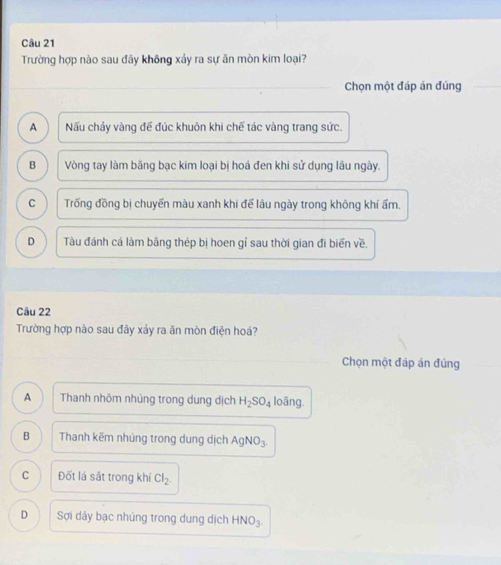 Trường hợp nào sau đây không xảy ra sự ăn mòn kim loại?
Chọn một đáp án đúng
A Nấu chảy vàng đế đúc khuôn khi chế tác vàng trang sức.
B Vòng tay làm bằng bạc kim loại bị hoá đen khi sử dụng lâu ngày.
C Trống đồng bị chuyến màu xanh khi để lâu ngày trong không khí ẩm.
D Tàu đánh cá làm bằng thép bị hoen gỉ sau thời gian đi biển về.
Câu 22
Trường hợp nào sau đây xảy ra ăn mòn điện hoá?
Chọn một đáp án đúng
A Thanh nhôm nhúng trong dung dịch H_2SO_4 loãng.
B Thanh kẽm nhúng trong dung dịch AgNO_3.
C Đốt lá sắt trong khí Cl_2.
D Sợi dây bạc nhúng trong dung dịch HNO_3.