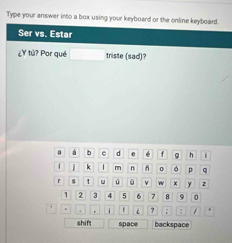 Type your answer into a box using your keyboard or the online keyboard. 
Ser vs. Estar 
¿Y tú? Por qué □ triste (sad)? 
a á b C d e é f g h i 
í j k | m n - 0 ó p q 
「 s t u ú ü v W x y z
1 2 3 4 5 6 7 8 9 0 
□ |- □. i ! i ? ; : 1 4 
shift space backspace