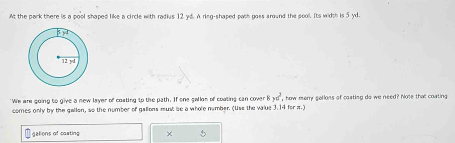 At the park there is a pool shaped like a circle with radius 12 yd. A ring-shaped path goes around the pool. Its width is 5 yd.
8yd^2, 
"We are going to give a new layer of coating to the path. If one gallon of coating can cover , how many gallons of coating do we need? Note that coating 
comes only by the gallon, so the number of gallons must be a whole number. (Use the value 3.14 for π.) 
gallons of coating ×