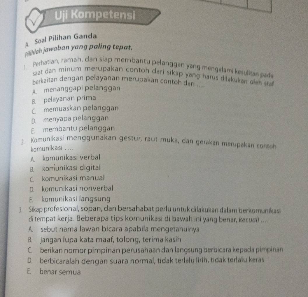 Uji Kompetensi
A. Soal Pilihan Ganda
Pilihlah jawaban yang paling tepat.
1. Perhatian, ramah, dan siap membantu pelanggan yang mengalami kesulitan pada
saat dan minum merupakan contoh dari sikap yang harus dilakukan oleh sta
berkaitan dengan pelayanan merupakan contoh dari ....
A. menanggapi pelanggan
B. pelayanan prima
C. memuaskan pelanggan
D. menyapa pelanggan
E. membantu pelanggan
2. Komunikasi menggunakan gestur, raut muka, dan gerakan merupakan contoh
komunikasi . ..
A. komunikasi verbal
B. komunikasi digital
C. komunikasi manual
D. komunikasi nonverbal
E. komunikasi langsung
3. Sikap profesional, sopan, dan bersahabat perlu untuk dilakukan dalam berkomunikasi
di tempat kerja. Beberapa tips komunikasi di bawah ini yang benar, kecudli .. ..
A. sebut nama lawan bicara apabila mengetahuinya
B. jangan lupa kata maaf, tolong, terima kasih
C. berikan nomor pimpinan perusahaan dan langsung berbicara kepada pimpinan
D. berbicaralah dengan suara normal, tidak terlalu lirih, tidak terlalu keras
E. benar semua