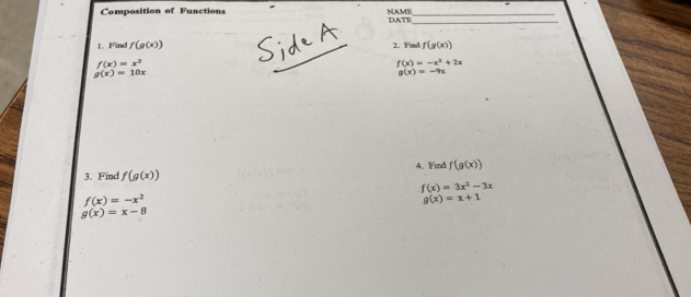 Composition of Functions NAME DATE__ 
1. Find f(g(x)) 2. Find f(g(x))
f(x)=x^2
f(x)=-x^2+2x
g(x)=10x
g(x)=-9x
3. Find f(g(x)) 4. Find f(g(x))
f(x)=3x^2-3x
f(x)=-x^2
g(x)=x+1
g(x)=x-8