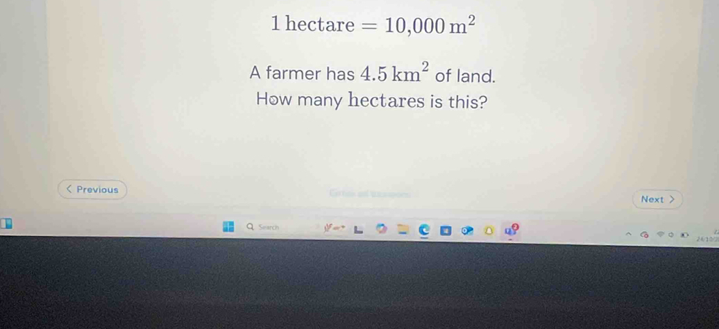 1 hectare =10,000m^2
A farmer has 4.5km^2 of land. 
How many hectares is this? 
< Previous Gres an tanpons Next > 
Search