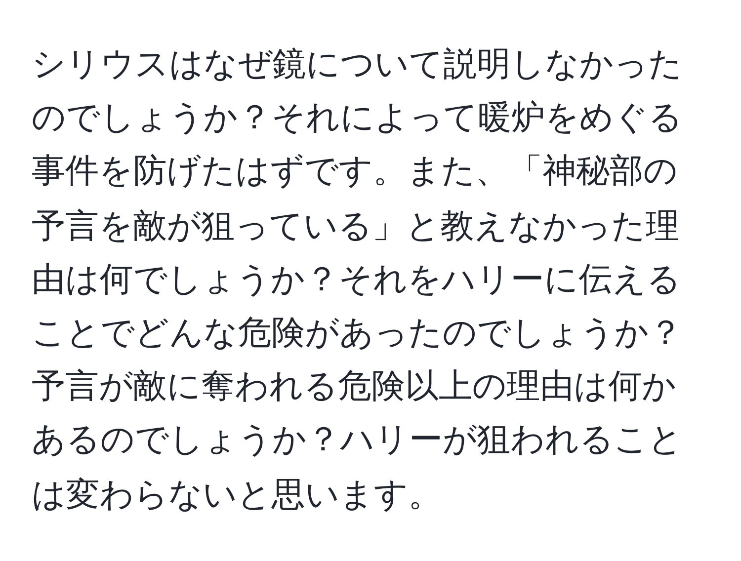 シリウスはなぜ鏡について説明しなかったのでしょうか？それによって暖炉をめぐる事件を防げたはずです。また、「神秘部の予言を敵が狙っている」と教えなかった理由は何でしょうか？それをハリーに伝えることでどんな危険があったのでしょうか？予言が敵に奪われる危険以上の理由は何かあるのでしょうか？ハリーが狙われることは変わらないと思います。