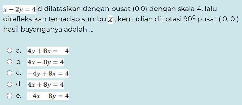 x-2y=4 didilatasikan dengan pusat (0,0) dengan skala 4, lalu
direfleksikan terhadap sumbu x , kemudian di rotasi 90° pusat (0,0)
hasil bayanganya adalah ...
a. 4y+8x=-4
b. 4x-8y=4
C. -4y+8x=4
d. 4x+8y=4
e. -4x-8y=4