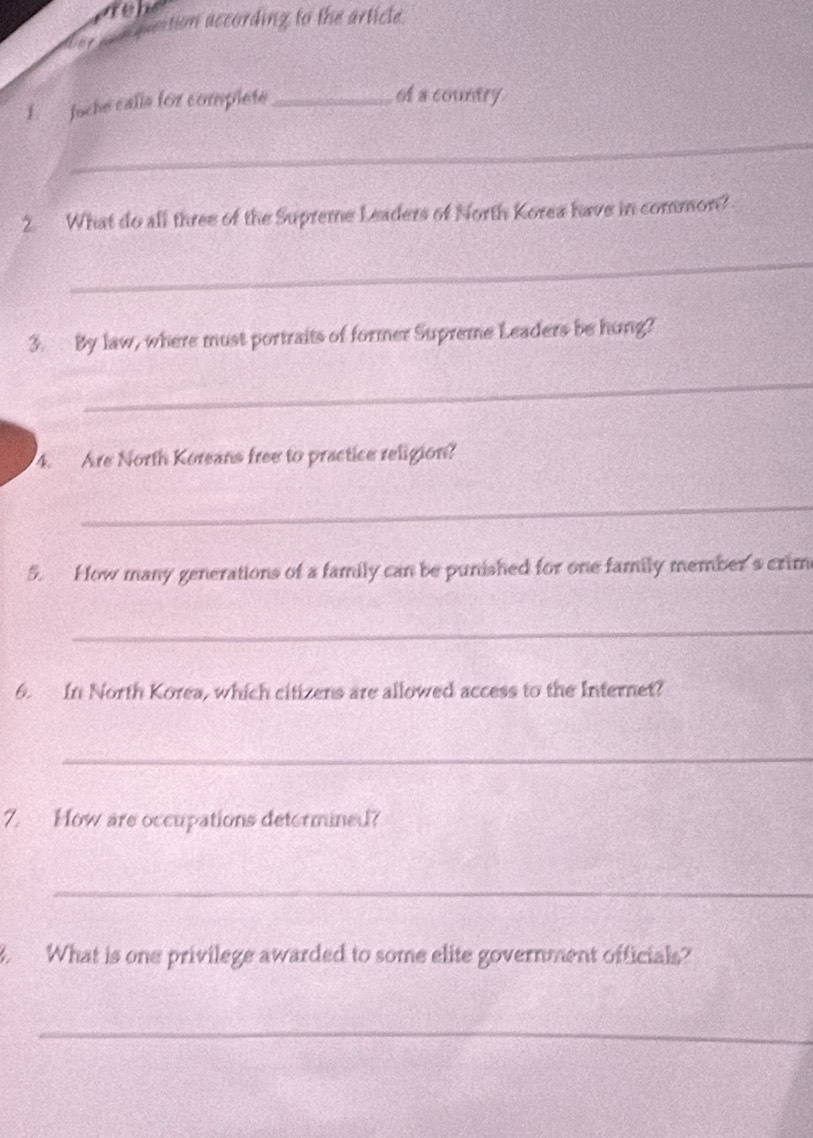 pection according to the article 
1. Juche calla for complete_ 
of a country 
_ 
2. What do all three of the Supreme Leaders of North Korea have in common? 
_ 
3. By law, where must portraits of former Supreme Leaders be hung? 
_ 
4. Are North Koreans free to practice religion? 
_ 
5. How many generations of a family can be punished for one family member's crim 
_ 
6. In North Korea, which citizens are allowed access to the Internet? 
_ 
7. How are occupations deformined? 
_ 
B. What is one privilege awarded to some elite government officials? 
_