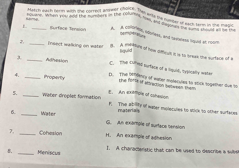 Match each term with the correct answer choice. Then write the number of each term in the magic
same.
square. When you add the numbers in the columns, rows, and diagonals the sums should all be the
1. _Surface Tension A. A colorless, odorless, and tasteless liquid at room
temperature
liquid
2. _Insect walking on water B. A measure of how difficult it is to break the surface of a
3. _Adhesion
C. The curved surface of a liquid, typically water
4. _Property
D. The tendency of water molecules to stick together due to
the force of attraction between them
E. An example of cohesion
5. _Water droplet formation
F. The ability of water molecules to stick to other surfaces
6. _Water
materials
G. An example of surface tension
7. _Cohesion H. An example of adhesion
I. A characteristic that can be used to describe a subst
8. _Meniscus