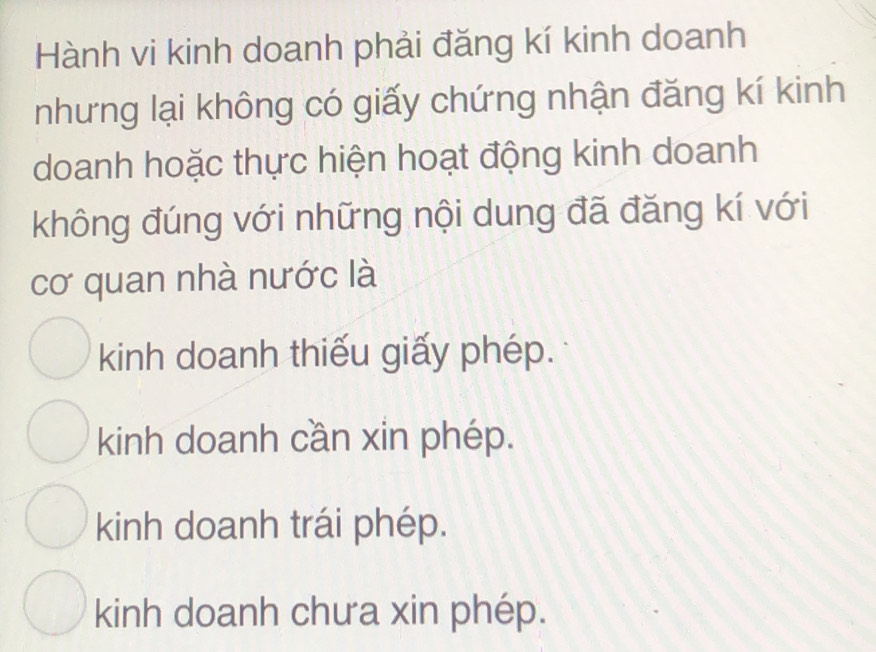 Hành vi kinh doanh phải đăng kí kinh doanh
nhưng lại không có giấy chứng nhận đăng kí kinh
doanh hoặc thực hiện hoạt động kinh doanh
không đúng với những nội dung đã đăng kí với
cơ quan nhà nước là
kinh doanh thiếu giấy phép.
kinh doanh cần xin phép.
kinh doanh trái phép.
kinh doanh chưa xin phép.