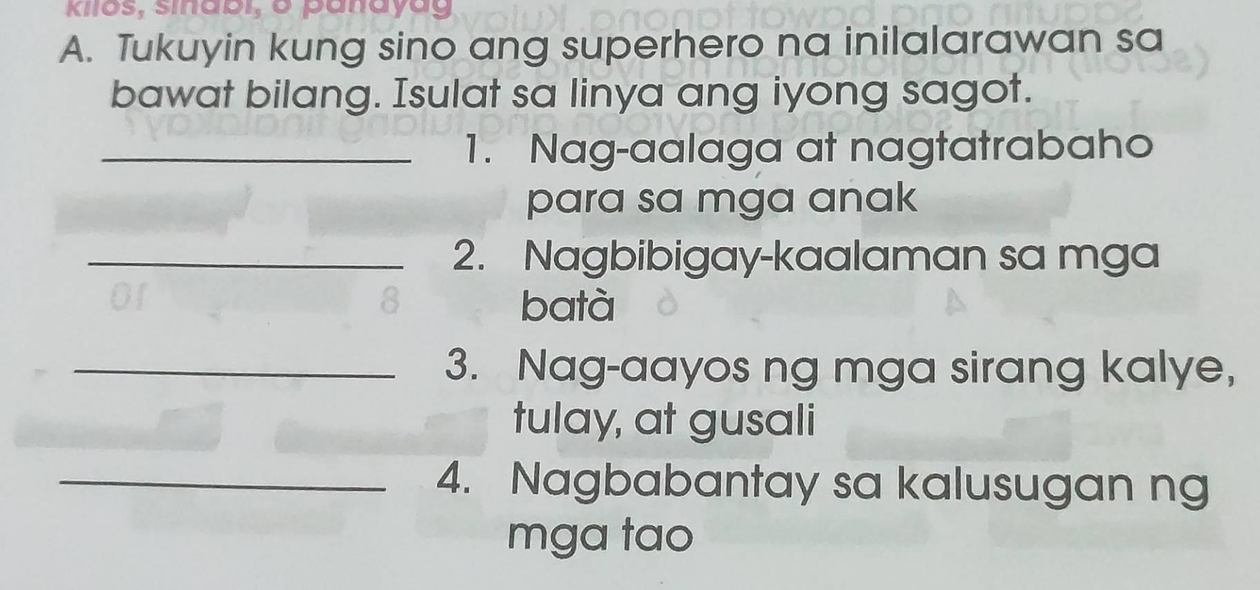 Kilos, sinabi, o panayag 
A. Tukuyin kung sino ang superhero na inilalarawan sa 
bawat bilang. Isulat sa linya ang iyong sagot. 
_1. Nag-aalaga at nagtatrabaho 
para sa mga anak 
_2. Nagbibigay-kaalaman sa mga 
8 batà 
_3. Nag-aayos ng mga sirang kalye, 
tulay, at gusali 
_4. Nagbabantay sa kalusugan ng 
mga tao