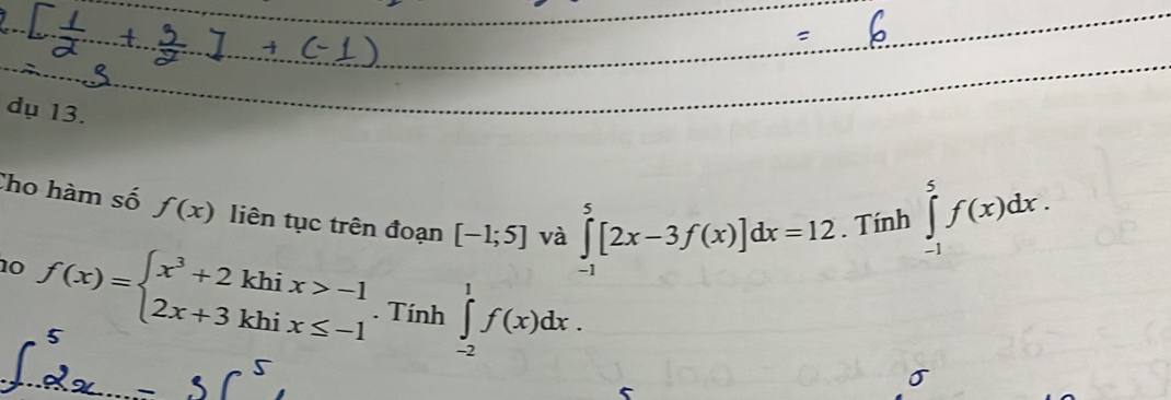 dụ 13. 
Cho hàm số f(x) liên tục trên đoạn [-1;5] và ∈tlimits _(-1)^5[2x-3f(x)]dx=12. Tính ∈tlimits _(-1)^5f(x)dx. 
10 f(x)=beginarrayl x^3+2khix>-1 2x+3khix≤ -1endarray.. Tính^1 ∈tlimits _(-2)^1f(x)dx. 
□  
5 
σ