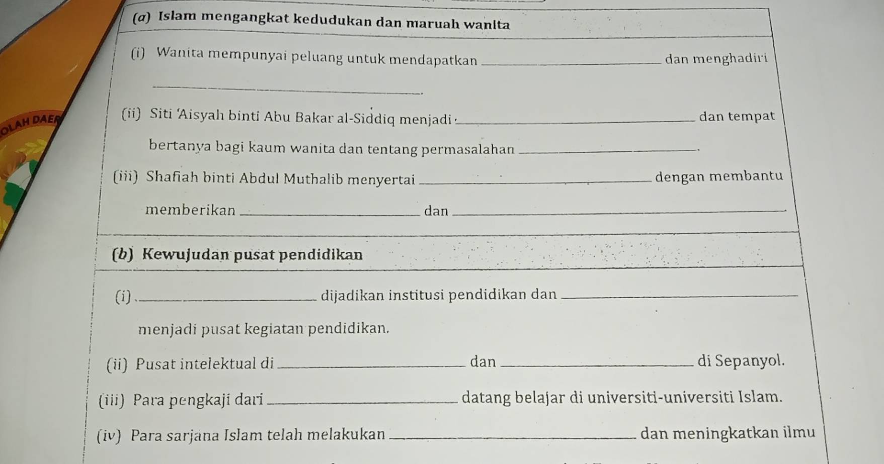 (α) Islam mengangkat kedudukan dan maruah wanita 
(i) Wanita mempunyai peluang untuk mendapatkan _dan menghadiri 
_ 
_. 
OLAHDAER 
(ii) Siti Aisyah binti Abu Bakar al-Siddiq menjadi _dan tempat 
bertanya bagi kaum wanita dan tentang permasalahan_ 
(iii) Shafiah binti Abdul Muthalib menyertai _dengan membantu 
memberikan_ dan_ 
(b) Kewujudan pusat pendidikan 
(i) _dijadikan institusi pendidikan dan_ 
menjadi pusat kegiatan pendidikan. 
(ii) Pusat intelektual di_ dan_ di Sepanyol. 
(iii) Para pengkaji dari_ datang belajar di universiti-universiti Islam. 
(iv) Para sarjana Islam telah melakukan _dan meningkatkan ilmu