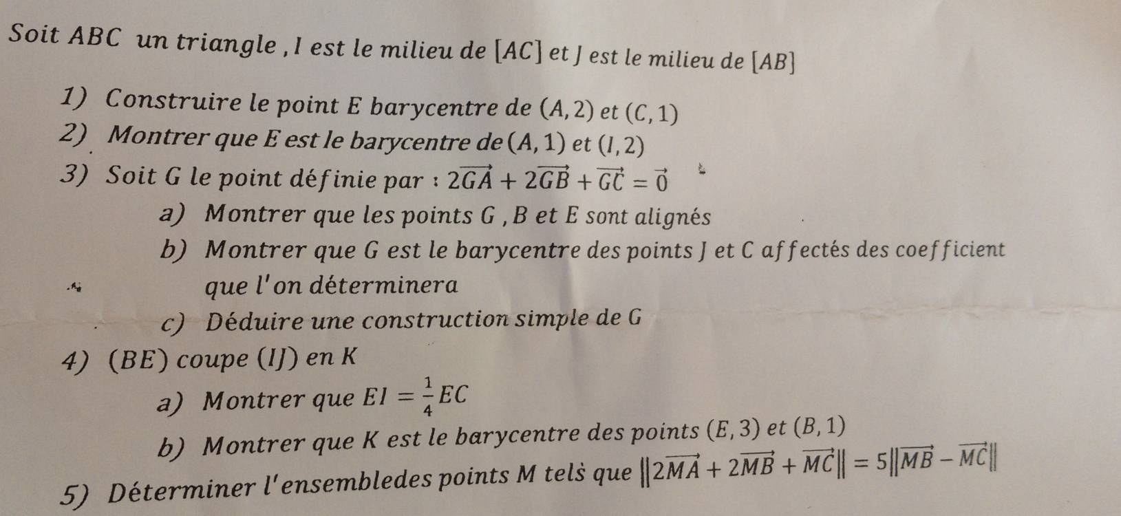 Soit ABC un triangle , I est le milieu de [AC] et J est le milieu de [AB]
1) Construire le point E barycentre de (A,2) et (C,1)
2) Montrer que E est le barycentre de (A,1) et (I,2)
3) Soit G le point définie par : 2vector GA+2vector GB+vector GC=vector 0
a) Montrer que les points G , B et E sont alignés 
b) Montrer que G est le barycentre des points Jet C affectés des coefficient 
que l' on déterminera 
c) Déduire une construction simple de G
4) (BE) coupe (IJ) en K
a) Montrer que EI= 1/4 EC
b) Montrer que K est le barycentre des points (E,3) et (B,1)
5) Déterminer l'ensembledes points M tels que ||2vector MA+2vector MB+vector MC||=5||vector MB-vector MC||