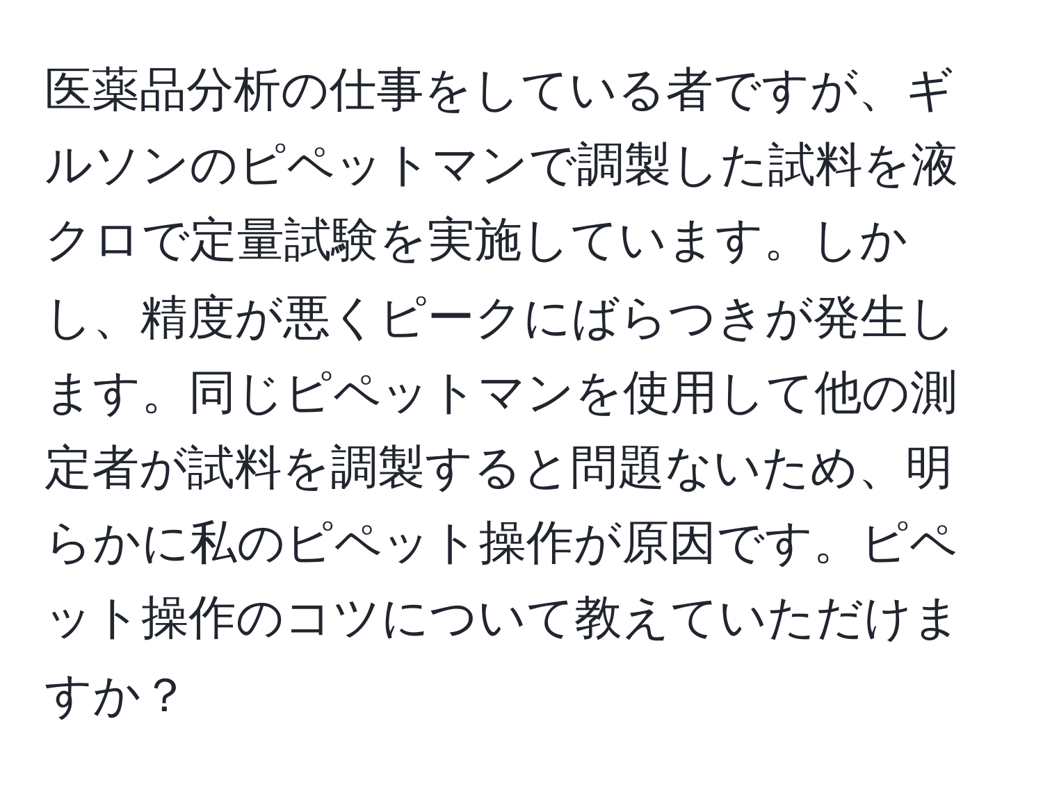 医薬品分析の仕事をしている者ですが、ギルソンのピペットマンで調製した試料を液クロで定量試験を実施しています。しかし、精度が悪くピークにばらつきが発生します。同じピペットマンを使用して他の測定者が試料を調製すると問題ないため、明らかに私のピペット操作が原因です。ピペット操作のコツについて教えていただけますか？