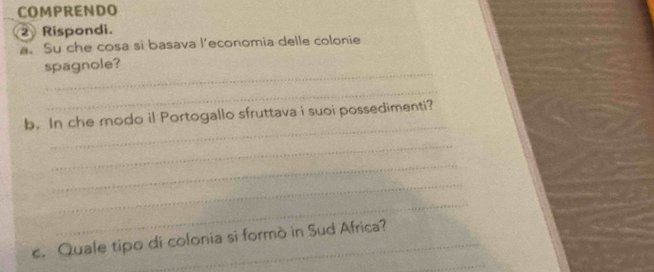 COMPRENDO 
② Rispondi. 
a. Su che cosa si basava l'economia delle colonie 
_ 
spagnole? 
_ 
_ 
b. In che modo il Portogallo sfruttava i suoi possedimenti? 
_ 
_ 
_ 
_ 
_ 
_ 
c. Quale tipo di colonia si formò in Sud Africa?