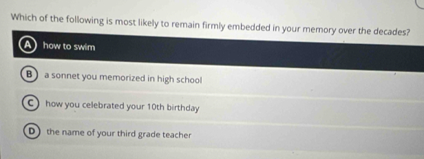 Which of the following is most likely to remain firmly embedded in your memory over the decades?
how to swim
B) a sonnet you memorized in high school
C) how you celebrated your 10th birthday
D the name of your third grade teacher