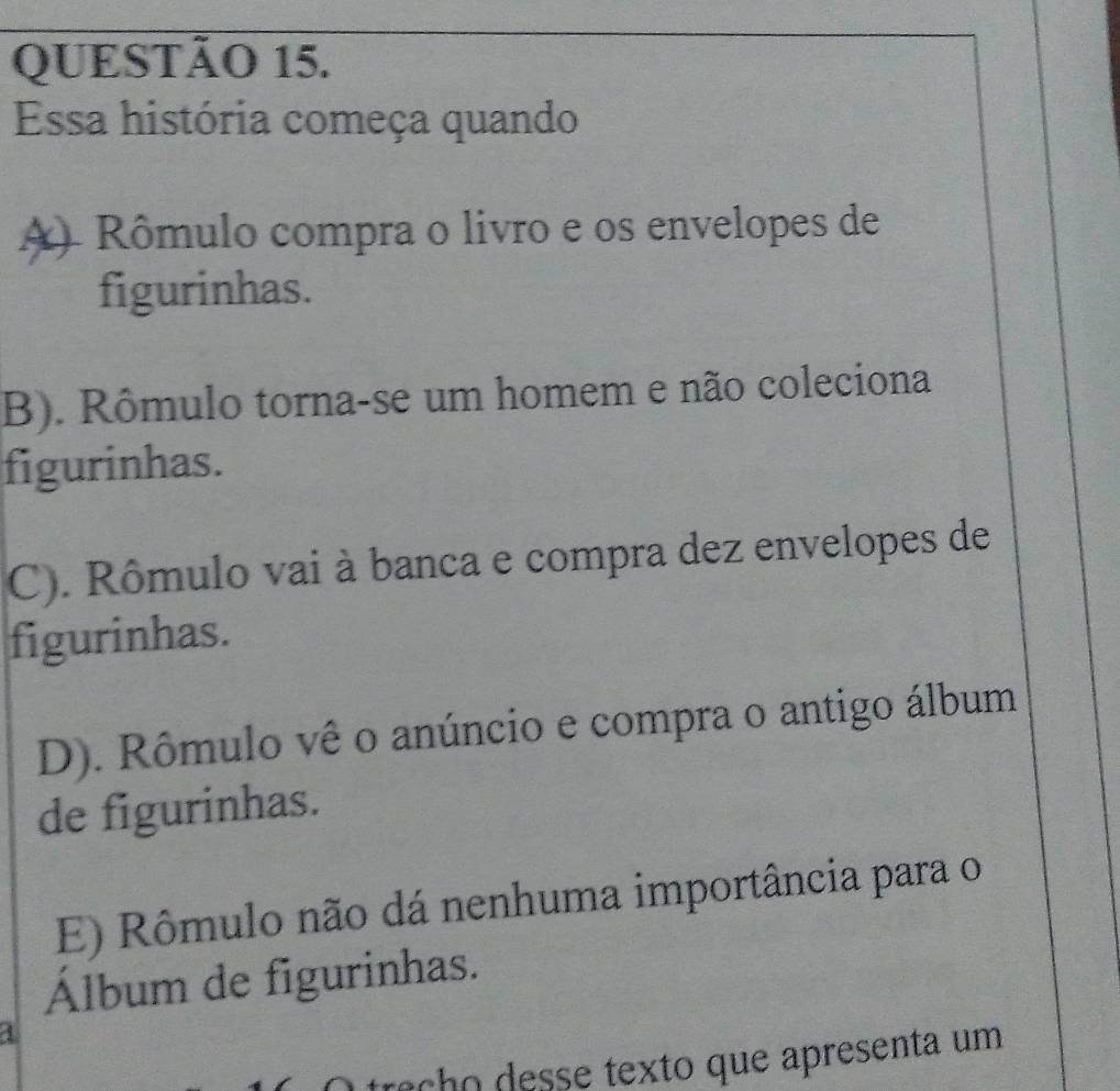 Essa história começa quando
() Rômulo compra o livro e os envelopes de
figurinhas.
B). Rômulo torna-se um homem e não coleciona
figurinhas.
C). Rômulo vai à banca e compra dez envelopes de
figurinhas.
D). Rômulo vê o anúncio e compra o antigo álbum
de figurinhas.
E) Rômulo não dá nenhuma importância para o
Álbum de figurinhas.
4
O traçho desse texto que apresenta um