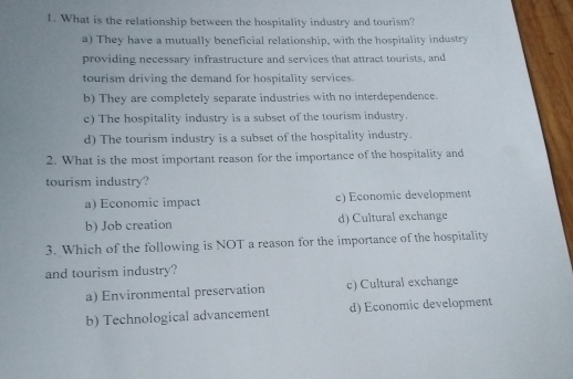 What is the relationship between the hospitality industry and tourism?
a) They have a mutually beneficial relationship, with the hospitality industry
providing necessary infrastructure and services that attract tourists, and
tourism driving the demand for hospitality services.
b) They are completely separate industries with no interdependence.
c) The hospitality industry is a subset of the tourism industry.
d) The tourism industry is a subset of the hospitality industry.
2. What is the most important reason for the importance of the hospitality and
tourism industry?
a) Economic impact c) Economic development
b) Job creation d) Cultural exchange
3. Which of the following is NOT a reason for the importance of the hospitality
and tourism industry?
a) Environmental preservation c) Cultural exchange
b) Technological advancement d) Economic development