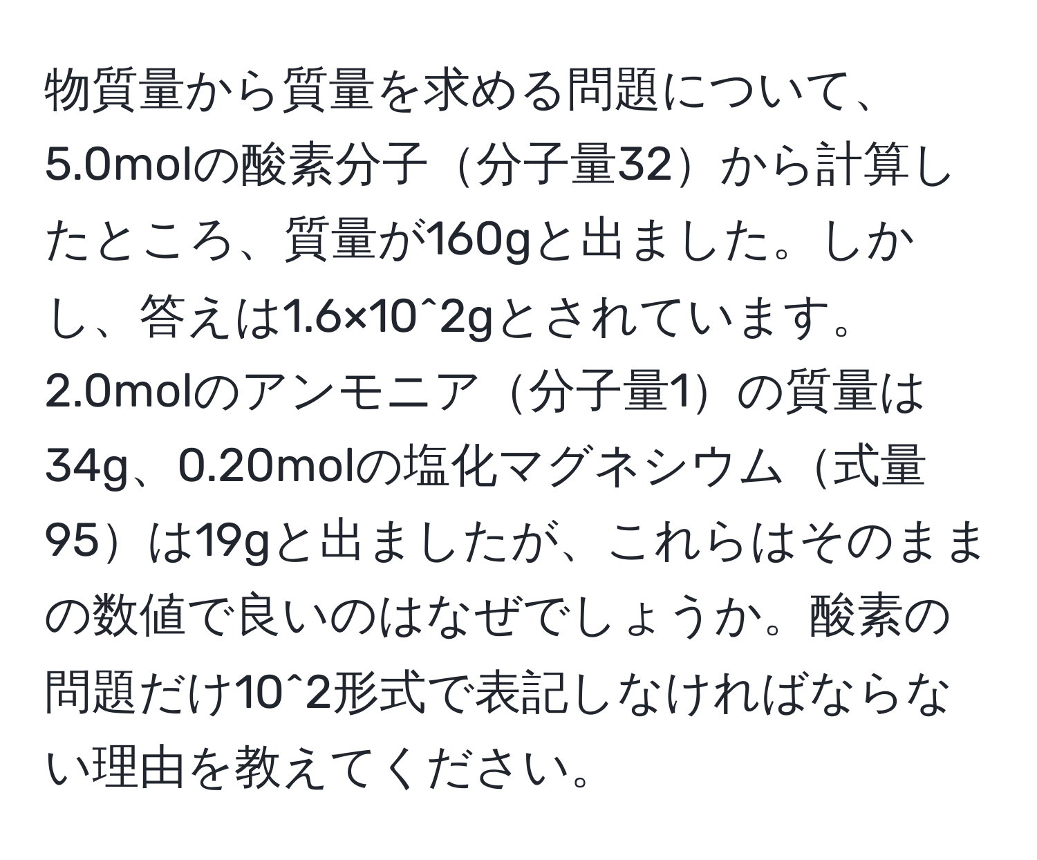 物質量から質量を求める問題について、5.0molの酸素分子分子量32から計算したところ、質量が160gと出ました。しかし、答えは1.6×10^2gとされています。2.0molのアンモニア分子量1の質量は34g、0.20molの塩化マグネシウム式量95は19gと出ましたが、これらはそのままの数値で良いのはなぜでしょうか。酸素の問題だけ10^2形式で表記しなければならない理由を教えてください。