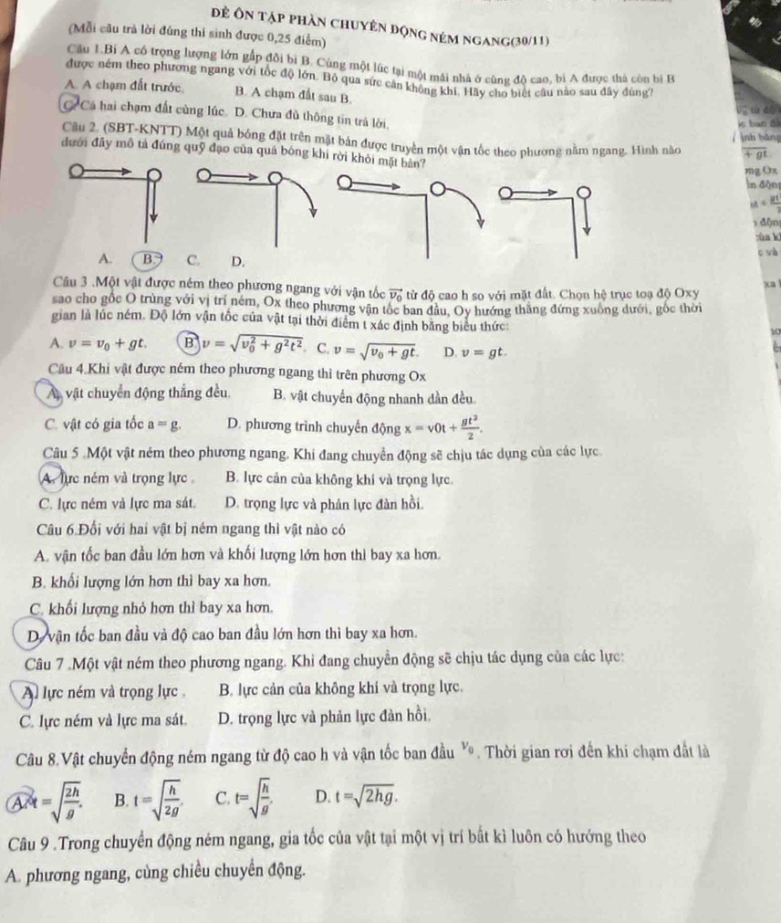 Đẻ ôn tập phần chuyên động ném ngang(30/11)
(Mỗi câu trả lời đúng thí sinh được 0,25 điểm)
Câu 1.Bi A cổ trọng lượng lớn gấp đôi bi B. Cùng một lúc tại một mái nhà ở cùng độ cao, bì A được thá còn bị B
được ném theo phương ngang với tốc độ lớn. Bộ qua sức cần không khí. Hãy cho biệt cầu nào sau đây đùng7
A. A chạm đất trước. B. A chạm đất sau B.
C Cá hai chạm đất cùng lúc. D. Chưa đủ thông tin trả lời,
ie ban d
Câu 2. (SBT-KNTT) Một quả bóng đặt trên mặt bản được truyền một vận tốc theo phương nằm ngang. Hình nào / ịnh bảng overline +gt
đưới đầy mô tả đúng quỹ đạo của quả bóng khi rời khòi mặt bản?
mg Ox
ln độn
a+ gt/3 
đ()n
zùa kì
A. B. C. D.
c và
Cầu 3 .Một vật được ném theo phương ngang với vận tốc vector v_0 từ độ cao h so với mặt đất. Chọn hệ trục toạ độ Oxy xa 
sao cho gốc O trùng với vị trí ném, Ox theo phương vận tốc ban đầu, Oy hướng thắng đứng xuống dưới, gốc thời
gian là lúc ném. Độ lớn vận tốc của vật tại thời điểm t xác định bằng biểu thức
10
A. v=v_0+gt. B v=sqrt (v_0)^2+g^2t^2. C. v=sqrt(v_0)+gt. D. v=gt.
Câu 4.Khi vật được ném theo phương ngang thì trên phương Ox
A vật chuyển động thắng đều. B. vật chuyển động nhanh dần đều
C. vật có gia tốc a=g. D. phương trình chuyển động x=v0t+ gt^2/2 .
Câu 5 .Một vật ném theo phương ngang. Khi đang chuyển động sẽ chịu tác dụng của các lực
A. lực ném và trọng lực B. lực cản của không khí và trọng lực.
C. lực ném và lực ma sát D. trọng lực và phản lực đàn hồi.
Câu 6.Đối với hai vật bị ném ngang thì vật nào có
A. vận tốc ban đầu lớn hơn và khối lượng lớn hơn thì bay xa hơn.
B. khối lượng lớn hơn thì bay xa hơn.
C. khối lượng nhỏ hơn thì bay xa hơn.
D. vận tốc ban đầu và độ cao ban đầu lớn hơn thì bay xa hơn.
Câu 7 .Một vật ném theo phương ngang. Khỉ đang chuyền động sẽ chịu tác dụng của các lực:
A lực ném và trọng lực , B. lực cản của không khi và trọng lực.
C. lực ném và lực ma sát. D. trọng lực và phản lực đàn hồi.
Câu 8.Vật chuyển động ném ngang từ độ cao h và vận tốc ban đầu v_0 Thời gian rơi đến khi chạm đất là
A R=sqrt(frac 2h)g. B. t=sqrt(frac h)2g' C. t=sqrt(frac h)g D. t=sqrt(2hg).
Câu 9 .Trong chuyển động ném ngang, gia tốc của vật tại một vị trí bất kì luôn có hướng theo
A. phương ngang, cùng chiều chuyển động.