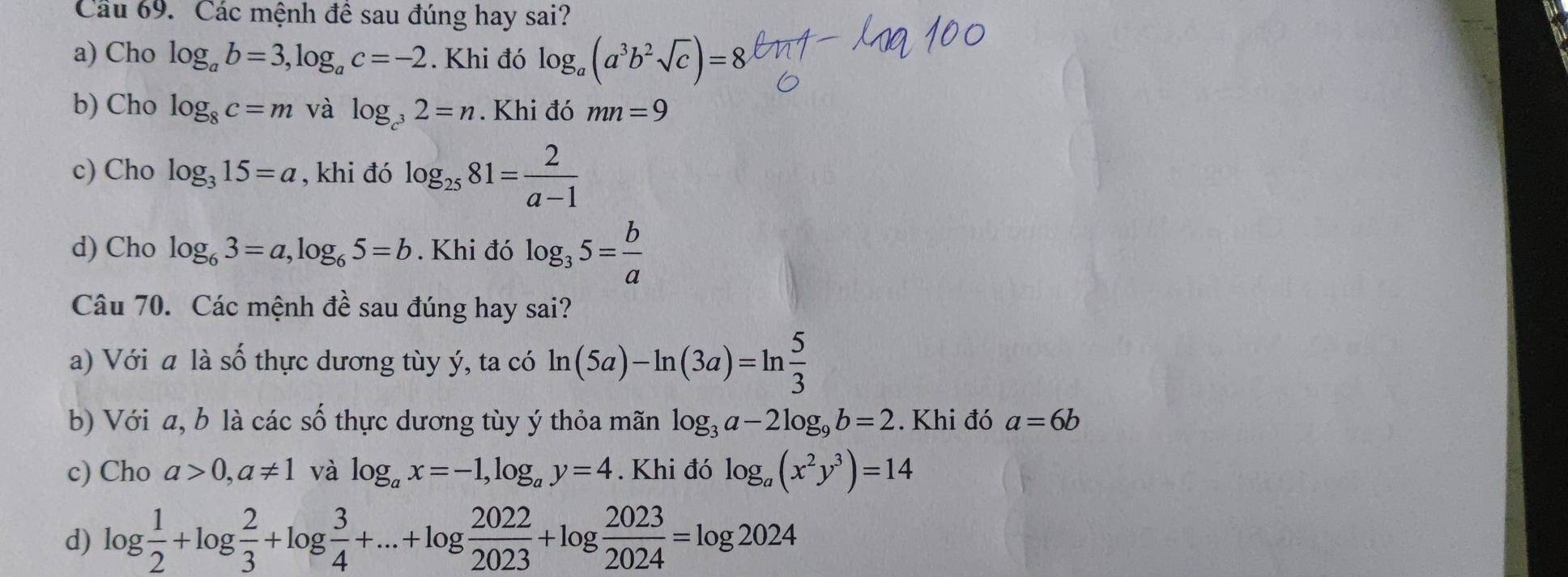 Cầu 69. Các mệnh đề sau đúng hay sai?
a) Cho log _ab=3, log _ac=-2. Khi đó log _a(a^3b^2sqrt(c))=8
b) Cho log _8c=m và log _c^32=n. Khi đó mn=9
c) Cho log _315=a , khi đó log _2581= 2/a-1 
d) Cho log _63=a, log _65=b. Khi đó log _35= b/a 
Câu 70. Các mệnh đề sau đúng hay sai?
a) Với a là số thực dương tùy ý, ta có ln (5a)-ln (3a)=ln  5/3 
b) Với a, b là các số thực dương tùy ý thỏa mãn log _3a-2log _9b=2. Khi đó a=6b
c) Cho a>0, a!= 1 và log _ax=-1, log _ay=4. Khi đó log _a(x^2y^3)=14
d) log  1/2 +log  2/3 +log  3/4 +...+log  2022/2023 +log  2023/2024 =log 2024