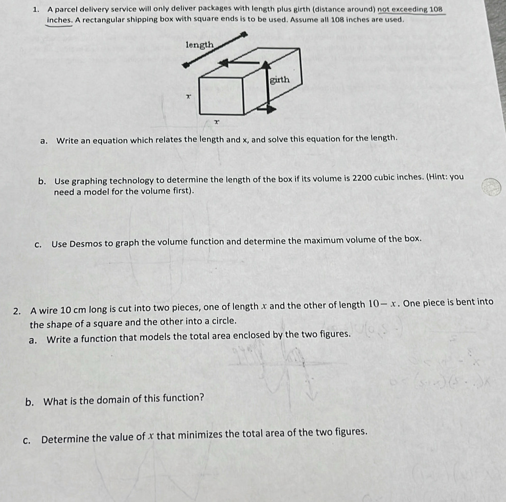 A parcel delivery service will only deliver packages with length plus girth (distance around) not exceeding 108
inches. A rectangular shipping box with square ends is to be used. Assume all 108 inches are used. 
a. Write an equation which relates the length and x, and solve this equation for the length. 
b. Use graphing technology to determine the length of the box if its volume is 2200 cubic inches. (Hint: you 
need a model for the volume first). 
c. Use Desmos to graph the volume function and determine the maximum volume of the box. 
2. A wire 10 cm long is cut into two pieces, one of length x and the other of length 10-x. One piece is bent into 
the shape of a square and the other into a circle. 
a. Write a function that models the total area enclosed by the two figures. 
b. What is the domain of this function? 
c. Determine the value of x that minimizes the total area of the two figures.