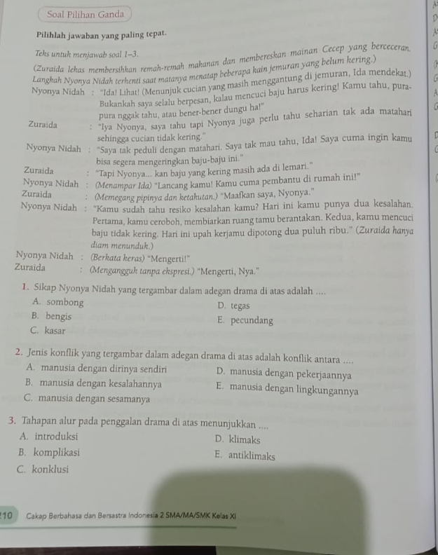 Soal Pilihan Ganda
1
Pilihlah jawaban yang paling tepat. ^
Teks untuk menjawab soal 1-3.
(Zuraida lekas membersíhkan remah-remah makanan dan membereskan mainan Cecep yang berceceran
Langkah Nyonya Nidah terhenti saat matanya menatap beberapa kain jemuran yang belum kering.)
Nyonya Nidah : “Ida! Lihat! (Menunjuk cucian yang masih menggantung di jemuran, Ida mendekat.)
Bukankah saya selalu berpesan, kalau mencuci baju harus kering! Kamu tahu, pura- A
pura nggak tahu, atau bener-bener dungu ha!"
 
Zuraida : “Iya Nyonya, saya tahu tapi Nyonya juga perlu tahu seharian tak ada matahar
sehingga cucian tidak kering."
Nyonya Nidah : "Saya tak peduli dengan matahari. Saya tak mau tahu, Ida! Saya cuma ingin kamu
  
Zuraida bisa segera mengeringkan baju-baju ini."
“Tapi Nyonya... kan baju yang kering masih ada di lemari.”
Nyonya Nidah (Menampar Ida) “Lancang kamu! Kamu cuma pembantu di rumah ini!”
Zuraida (Memegang pipinya dan ketakutan.) “Maafkan saya, Nyonya.”
Nyonya Nidah : “Kamu sudah tahu resiko kesalahan kamu? Hari ini kamu punya dua kesalahan
Pertama, kamu ceroboh, membiarkan ruang tamu berantakan. Kedua, kamu mencuci
baju tidak kering. Hari ini upah kerjamu dipotong dua puluh ribu.'' (Zuraida hanya
diam menunduk.)
Nyonya Nidah : (Berkata keras) “Mengerti!”
Zuraida (Mengangguk tanpa ekspresi.) “Mengerti, Nya.”
1. Sikap Nyonya Nidah yang tergambar dalam adegan drama di atas adalah ....
A. sombong D. tegas
B. bengis E. pecundang
C. kasar
2. Jenis konflik yang tergambar dalam adegan drama di atas adalah konflik antara ....
A. manusia dengan dirinya sendiri D. manusia dengan pekerjaannya
B. manusia dengan kesalahannya E. manusia dengan lingkungannya
C. manusia dengan sesamanya
3. Tahapan alur pada penggalan drama di atas menunjukkan ....
A. introduksi D. klimaks
B. komplikasi E. antiklimaks
C. konklusi
10 Cakap Berbahasa dan Bersastra Indonesia 2 SMA/MA/SMK Kelas XI