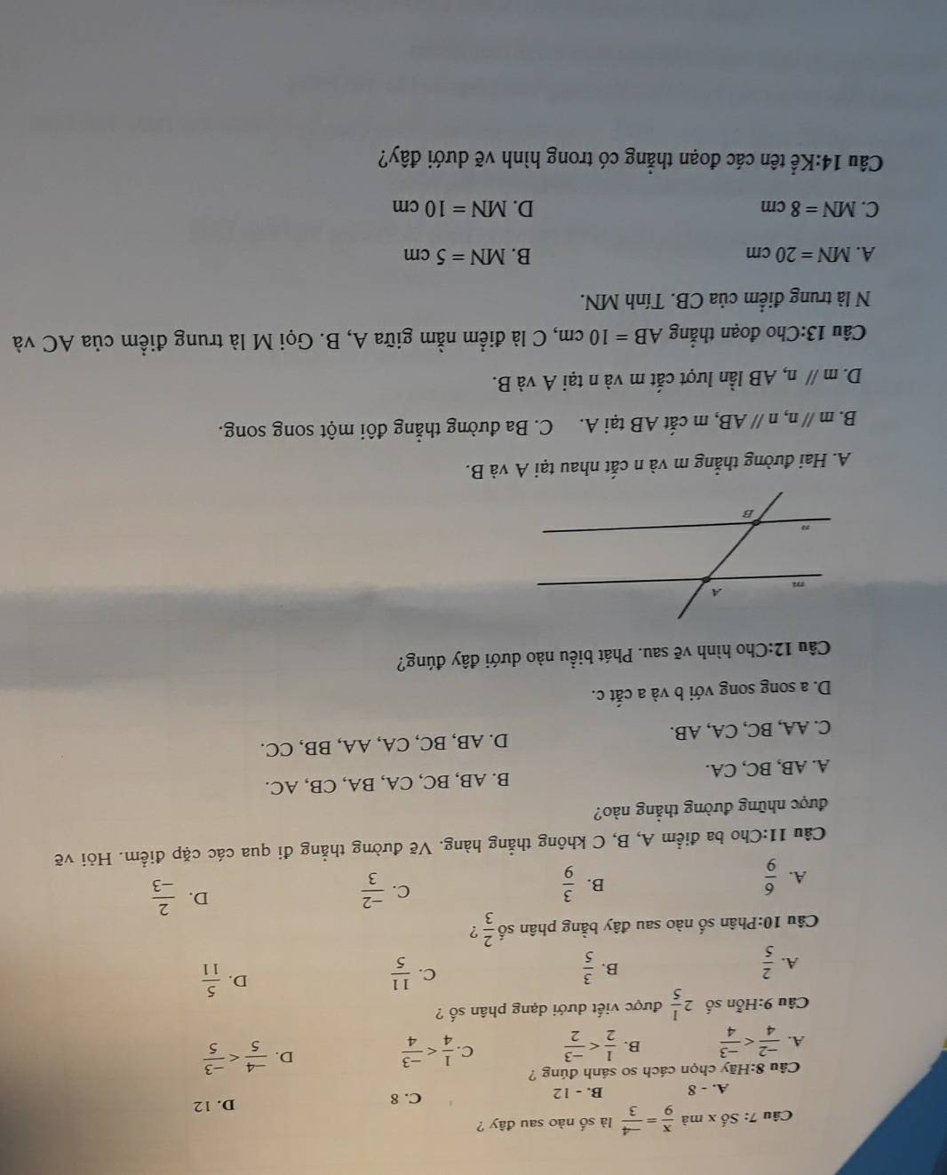 Câu 7:Sdot 0x k mà  x/9 = (-4)/3  là số nào sau đây ?
A. - 8 B. - 12 C. 8
D. 12
Câu 8:Hãy chọn cách so sánh đúng ?
A.  (-2)/4  B.  1/2  C.  1/4  D.  (-4)/5 
Câu 9:Hỗn số 2 1/5  được viết dưới dạng phân số ?
A.  2/5   3/5   11/5 
B.
C.
D.  5/11 
Câu 10:Phân số nào sau đây bằng phân số  2/3  ?
C.
A.  6/9   3/9   (-2)/3 
D.  2/-3 
B.
Câu 11:Cho ba điểm A, B, C không thẳng hàng. Vẽ đường thẳng đi qua các cặp điểm. Hỏi vẽ
được những đường thẳng nào?
A. AB, BC, CA. B. AB, BC, CA, BA, CB, AC.
C. AA, BC, CA, AB. D. AB, BC, CA, AA, BB, CC.
D. a song song với b và a cắt c.
Câu 12:Cho hình vẽ sau. Phát biểu nào dưới đây đúng?
A. Hai đường thẳng m và n cắt nhau tại A và B.
B. mparallel n,nparallel AB , m cắt AB tại A. C. Ba đường thẳng đôi một song song.
D. m//n 1, AB lần lượt cắt m và n tại A và B.
Câu 13:Cho đoạn thắng AB=10cm , C là điểm nằm giữa A, B. Gọi M là trung điểm của AC và
N là trung điểm của CB. Tính MN.
A. MN=20cm B. MN=5cm
C. MN=8cm D. MN=10cm
Câu 14:Khat e : tên các đoạn thẳng có trong hình vẽ dưới đây?