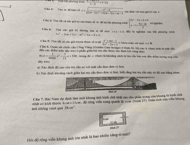 1:  '' Giải bắt phương trình:  (x-4x+3)/x-2 ≥ 0(1)
:
Câu 2: Tìm m để hàm số y=sqrt(frac -x^2-2)(m-1)x^2+2(m-1)x+m-5 xác định với mọi giá trị của x.
Cầu 3: Tìm tất cả các giá trị của tham số m để hệ bất phương trình beginarrayl 2x^2-5x+2≤ 0 x-1> (5x-m)/2 endarray. vô nghiệm.
Câu 4: Tìm các giá trị đương của m đề mọi x∈ [-1,1] đều là nghiệm của bắt phương trình
3x^2-2(m+5)x-m^2+2m+8≤ 0.
Câu 5: Tìm tất cả các giá trịcủa tham số m đề  (x^2+mx-1)/2x^2-2x+3 ≤ 1 thòa mãn với mọi x∈ R
Cầu 6. Quan sát chiếc cầu Cổng Vàng (Golden Gate bridge) ở Hinh 26. Độ cao h (feet) tính từ mặt cầu
đến các điểm trên dây treo ở phần giữa hai trụ cầu được xác định bởi công thức
h(x)= 1/9000 x^2- 7/15 x+500 , trong đó x (feet) là khoảng cách từ trụ cầu bên trái đến điểm tương ứng trên
dây treo.
a) Xác định độ cao của trụ cầu so với mặt cầu theo đơn vị feet.
b) Xác định khoảng cách giữa hai trụ cầu theo đơn vị feet, biết rằng hai trụ cầu này có độ cao bằng nhau.
Câu 7. Bác Nam dự định làm một khung ảnh hình chữ nhật sao cho phần trong của khung là hình chữ
nhật có kích thước 6cm* 11cm , độ rộng viền xung quanh là xcm (Hình 27). Diện tích của viền khung
ảnh không vượt quá 38cm^2.
Hỏi độ rộng viền khung ảnh lớn nhất là bao nhiêu xăng-ti-mét?