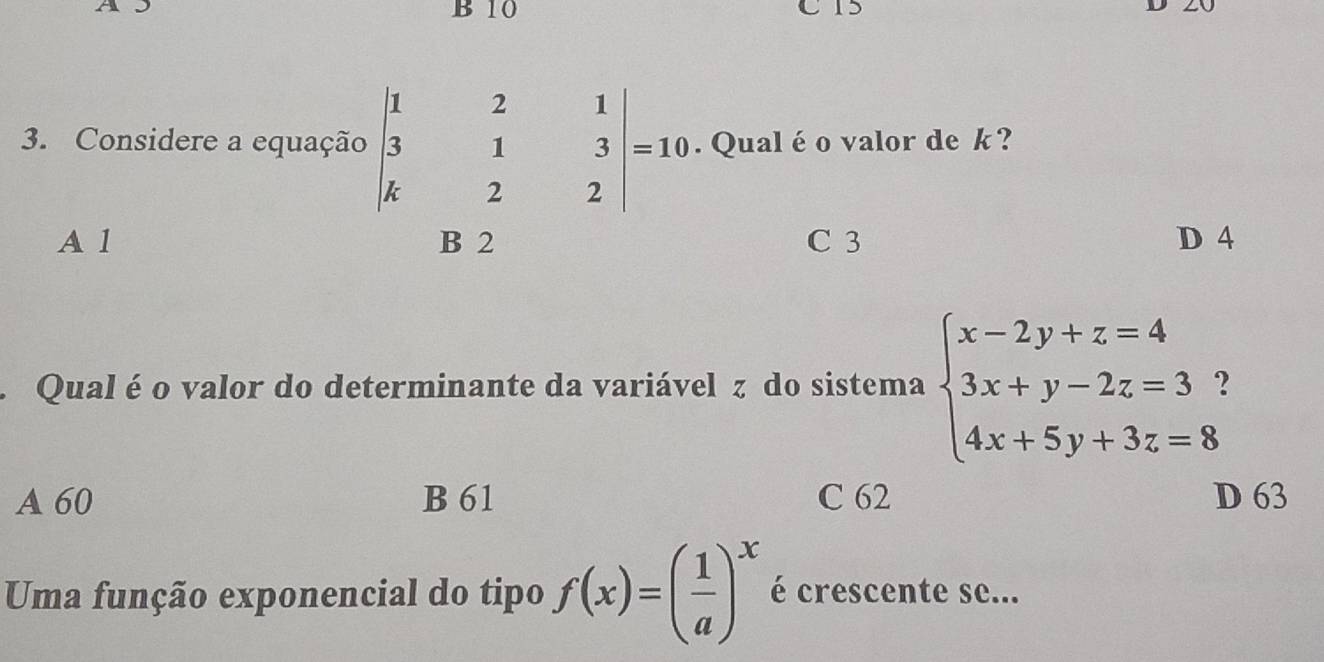 10
3. Considere a equação beginvmatrix 1&2&1 3&1&3 k&2&2endvmatrix =10. Qual é o valor de k?
A 1 C 3 D 4. Qual é o valor do determinante da variável z do sistema beginarrayl x-2y+z=4 3x+y-2z=3? 4x+5y+3z=8endarray.
A 60 B 61 C 62 D 63
Uma função exponencial do tipo f(x)=( 1/a )^x é crescente se...