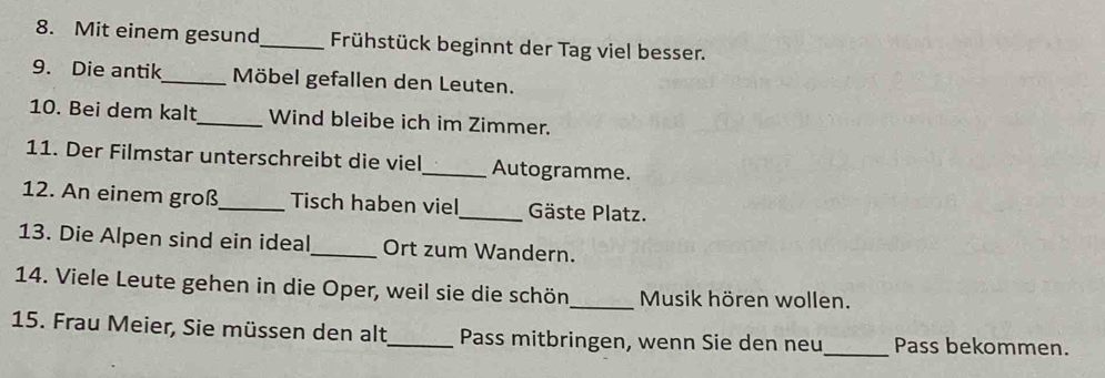 Mit einem gesund_ Frühstück beginnt der Tag viel besser. 
9. Die antik_ Möbel gefallen den Leuten. 
10. Bei dem kalt_ Wind bleibe ich im Zimmer. 
11. Der Filmstar unterschreibt die viel_ Autogramme. 
12. An einem groß_ Tisch haben viel_ Gäste Platz. 
13. Die Alpen sind ein ideal_ Ort zum Wandern. 
14. Viele Leute gehen in die Oper, weil sie die schön_ Musik hören wollen. 
15. Frau Meier, Sie müssen den alt_ Pass mitbringen, wenn Sie den neu_ Pass bekommen.