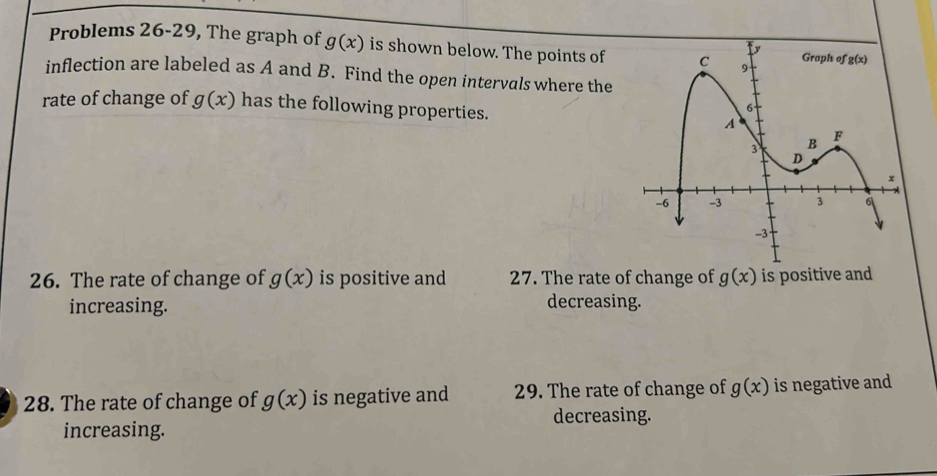 Problems 26-29, The graph of g(x) is shown below. The points of
inflection are labeled as A and B. Find the open intervals where the
rate of change of g(x) has the following properties.
26. The rate of change of g(x) is positive and 27. The rate of change of g(x) is positive and
increasing.
decreasing.
28. The rate of change of g(x) is negative and 29. The rate of change of g(x) is negative and
decreasing.
increasing.