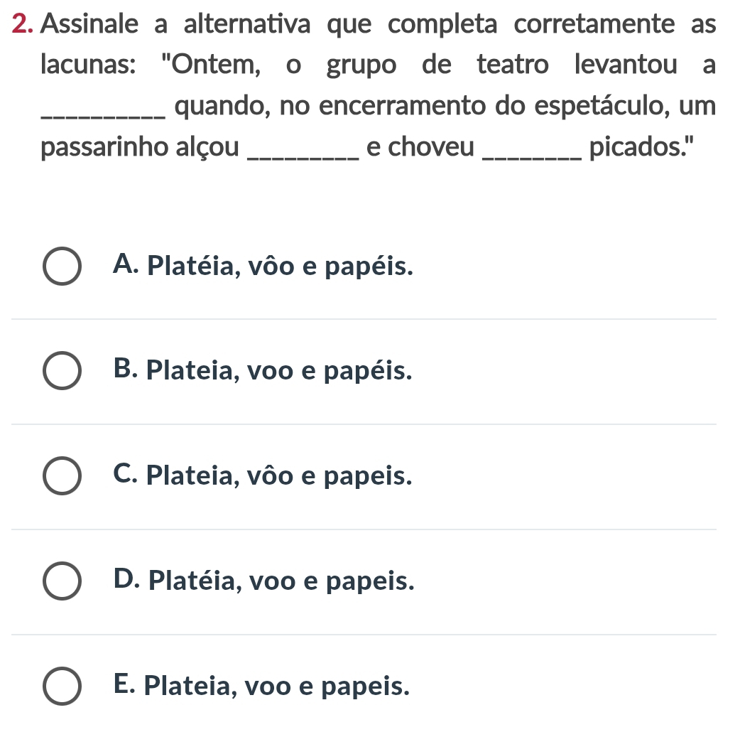 Assinale a alternativa que completa corretamente as
lacunas: "Ontem, o grupo de teatro levantou a
_quando, no encerramento do espetáculo, um
passarinho alçou _e choveu _picados."
A. Platéia, vôo e papéis.
B. Plateia, voo e papéis.
C. Plateia, vôo e papeis.
D. Platéia, voo e papeis.
E. Plateia, voo e papeis.