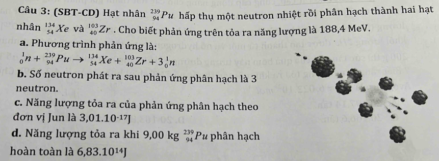 (SBT-CD) Hạt nhân _(94)^(239)Pu hấp thụ một neutron nhiệt rồi phân hạch thành hai hạt 
nhân _(54)^(134)Xe và _(40)^(103)Zr. Cho biết phản ứng trên tỏa ra năng lượng là 188, 4 MeV. 
a. Phương trình phản ứng là:
_0^(1n+_(94)^(239)Puto _(54)^(134)Xe+_(40)^(103)Zr+3_0^1n
b. Số neutron phát ra sau phản ứng phân hạch là 3
neutron. 
c. Năng lượng tỏa ra của phản ứng phân hạch theo 
đơn vị Jun là 3,01.10^-17)J
d. Năng lượng tỏa ra khi 9,00kg_(94)^(239)Pu phân hạch 
hoàn toàn là 6,83.10^(14)J