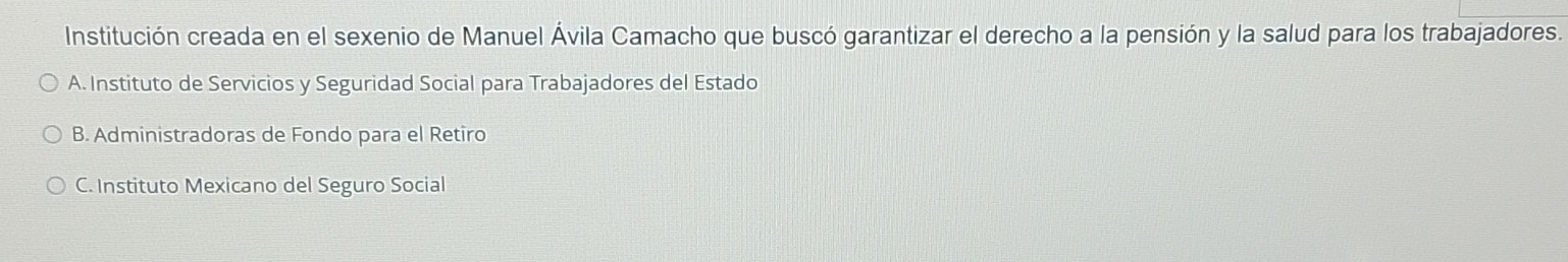Institución creada en el sexenio de Manuel Ávila Camacho que buscó garantizar el derecho a la pensión y la salud para los trabajadores.
A. Instituto de Servicios y Seguridad Social para Trabajadores del Estado
B. Administradoras de Fondo para el Retiro
C. Instituto Mexicano del Seguro Social