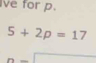 Ive for p.
5+2p=17