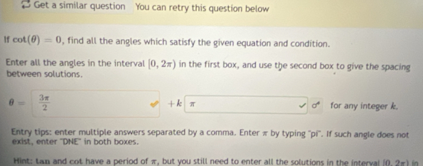 [ Get a similar question You can retry this question below 
If cot (θ )=0 , find all the angles which satisfy the given equation and condition. 
Enter all the angles in the interval [0,2π ) in the first box, and use the second box to give the spacing 
between solutions.
+k|π
θ =  3π /2  for any integer k.
sigma^4
Entry tips: enter multiple answers separated by a comma. Enter π by typing ''pi''. If such angle does not 
exist, enter "DNE' in both boxes. 
Hint: tan and cot have a period of π, but you still need to enter all the solutions in the interval (0. 2π) in