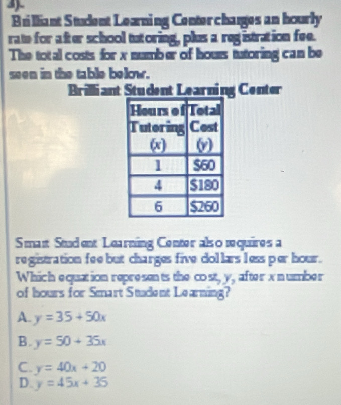 Brilliant Student Learning Center charges an hourly
rate for after school tutoring, plus a registration fee.
The total costs for x number of hours tutoring can be
seen in the table below.
Brilliant Student Learning Center
Smant Student Learning Center als o requires a
re gistration fee but charges five dollars less per hour.
Which equation represan ts the cost y_2 after x n umber
of hours for Smart Stadent Learning?
A. y=35+50x
B. y=50+35x
C. y=40x+20
D. y=45x+35