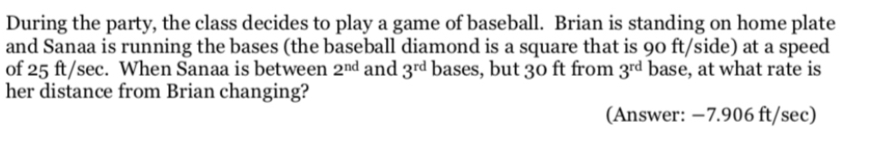 During the party, the class decides to play a game of baseball. Brian is standing on home plate 
and Sanaa is running the bases (the baseball diamond is a square that is 90 ft/side) at a speed 
of 25 ft/sec. When Sanaa is between 2^(nd) and 3^(rd) bases, but 30 ft from 3^(rd) base, at what rate is 
her distance from Brian changing? 
(Answer: −7.906 ft/sec)