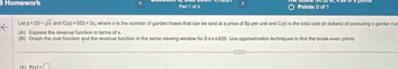 Homework < Part 1 of 4 Points: 0 of 1 
Let  p=25-sqrt(x) and C(x)=952+2x , where x is the number of garden hoses that can be sold at a price of $p per unit and C(x) is the total cost (in doliars) of producing x garden ho 
(A) Express the revenue function in terms of x. 
(B) Graph the cost function and the revenue function in the same viewing window for 0 x≤ 625 Use approximation techniques to find the break-even points. 
(A) R(x)=□