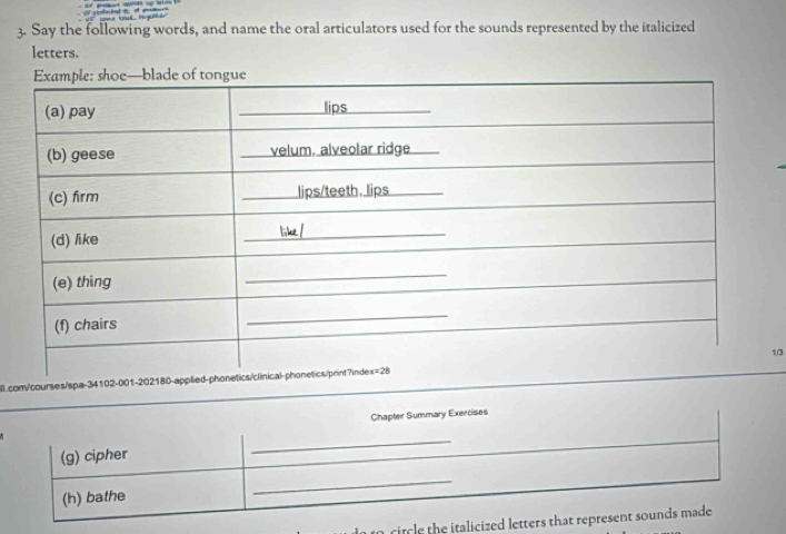 Say the following words, and name the oral articulators used for the sounds represented by the italicized
letters.
l.com/courses/spa-34102-001-202180-app1/3
Chapter Summary Exercises
(g) cipher
_
(h) bathe
_
to citcle the italicized letters that represent sounds made