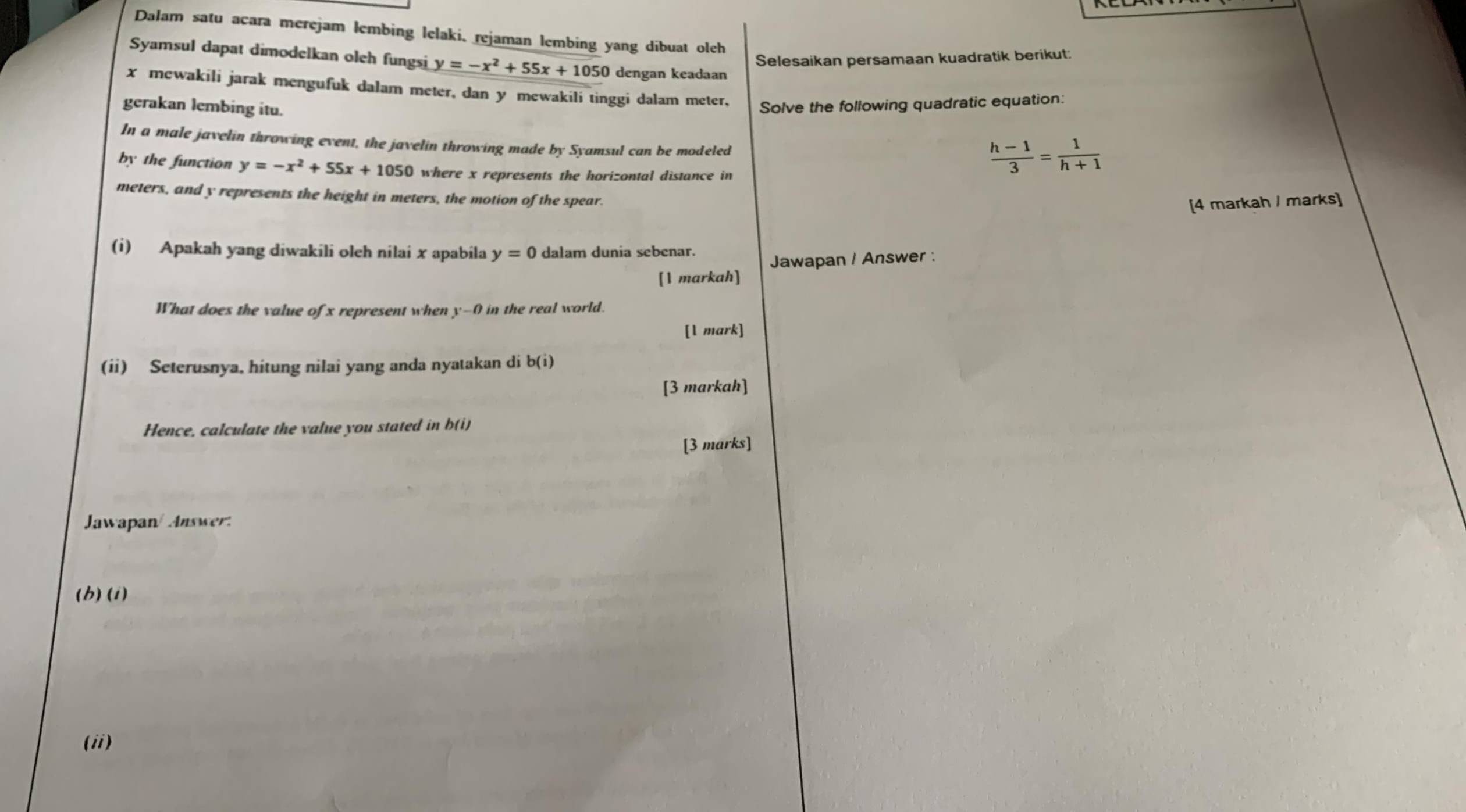 Dalam satu acara merejam lembing lelaki, rejaman lembing yang dibuat oleh 
Selesaikan persamaan kuadratik berikut: 
Syamsul dapat dimodelkan oleh fungsi y=-x^2+55x+1050 dengan keadaan
x mewakili jarak mengufuk dalam meter, dan y mewakili tinggi dalam meter, 
gerakan lembing itu. Solve the following quadratic equation: 
In a male javelin throwing event, the javelin throwing made by Syamsul can be modeled 
by the function y=-x^2+55x+1050 where x represents the horizontal distance in
 (h-1)/3 = 1/h+1 
meters, and y represents the height in meters, the motion of the spear. 
[4 markah / marks] 
(i) Apakah yang diwakili oleh nilai x apabila y=0 dalam dunia sebenar. 
Jawapan / Answer : 
[1 markah] 
What does the value of x represent when y-0 in the real world. 
[1 mark] 
(ii) Seterusnya, hitung nilai yang anda nyatakan di b(i)
[3 markah] 
Hence, calculate the value you stated in b(i) 
[3 marks] 
Jawapan/ Answer. 
(b) (i) 
(ii)