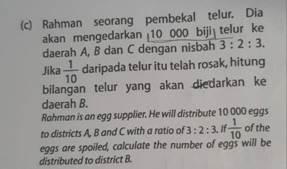 Rahman seorang pembekal telur. Dia 
akan mengedarkan 10 000 biji telur ke 
daerah A, B dan C dengan nisbah 3:2:3. 
Jika  1/10  daripada telur itu telah rosak, hitung 
bilangan telur yang akan diedarkan ke 
daerah B. 
Rahman is an egg supplier. He will distribute 10 000 eggs 
to districts A, B and C with a ratio of 3:2:3. If  1/10  of the 
eggs are spoiled, calculate the number of eggs will be 
distributed to district B.