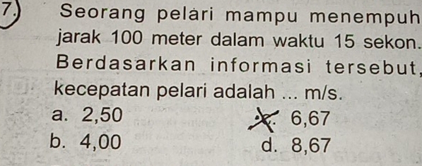 Seorang pelári mampu menempuh
jarak 100 meter dalam waktu 15 sekon.
Berdasarkan informasi tersebut,
kecepatan pelari adalah ... m/s.
a. 2,50 6,67
b⩽ 4,00 d. 8,67