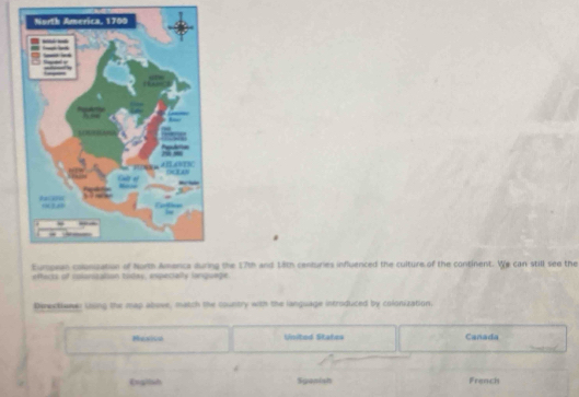 Eumpean colonuation of North Amenca during the 17th and 18th centuries influenced the culture of the continent. We can still see the
effecks of nolonization today, expecially lonquege
Derexttower lssing the map abose, match the country with the language introduced by colonization.
Hesico United States Canada
English Spanish French