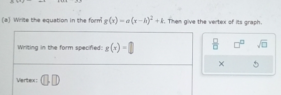 Write the equation in the form g(x)=a(x-h)^2+k. Then give the vertex of its graph. 
Writing in the form specified: g(x)=□
 □ /□   □^(□) sqrt(□ ) 
× 
Vertex: (□ ,□ )