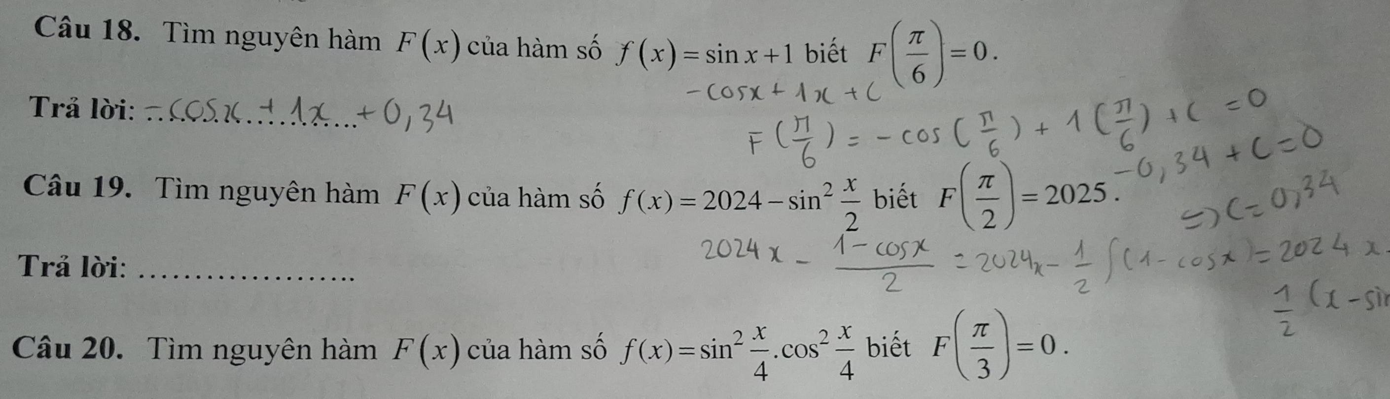 Tìm nguyên hàm F(x) của hàm số f(x)=sin x+1 biết F( π /6 )=0. 
Trả lời:_ 
Câu 19. Tìm nguyên hàm F(x) của hàm số f(x)=2024-sin^2 x/2  biết F( π /2 )=2025. 
Trả lời:_ 
Câu 20. Tìm nguyên hàm F(x) của hàm số f(x)=sin^2 x/4 .cos^2 x/4  biết F( π /3 )=0.