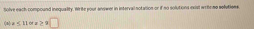 Solve each compound inequality. Write your answer in interval notation or if no solutions exist write no solutions. 
(a) x≤ 11 or x≥ 9:□